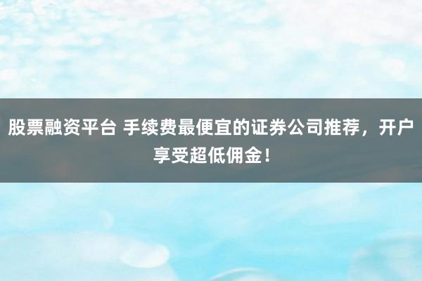 股票融资平台 手续费最便宜的证券公司推荐，开户享受超低佣金！