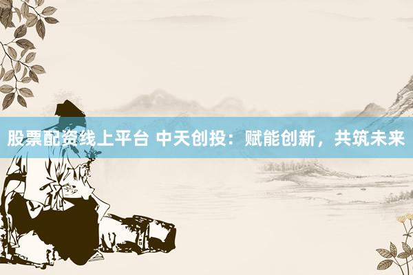 股票配资线上平台 中天创投：赋能创新，共筑未来