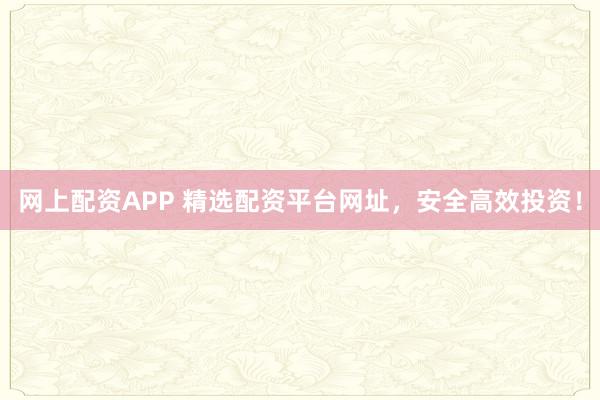 网上配资APP 精选配资平台网址，安全高效投资！