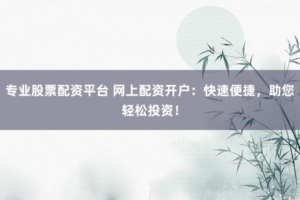 专业股票配资平台 网上配资开户：快速便捷，助您轻松投资！