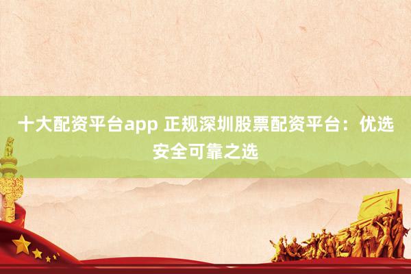 十大配资平台app 正规深圳股票配资平台：优选安全可靠之选