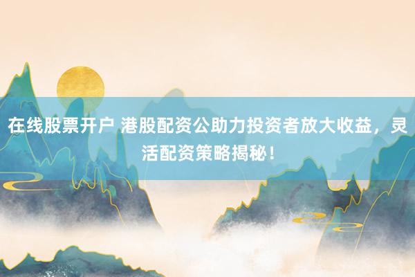 在线股票开户 港股配资公助力投资者放大收益，灵活配资策略揭秘！