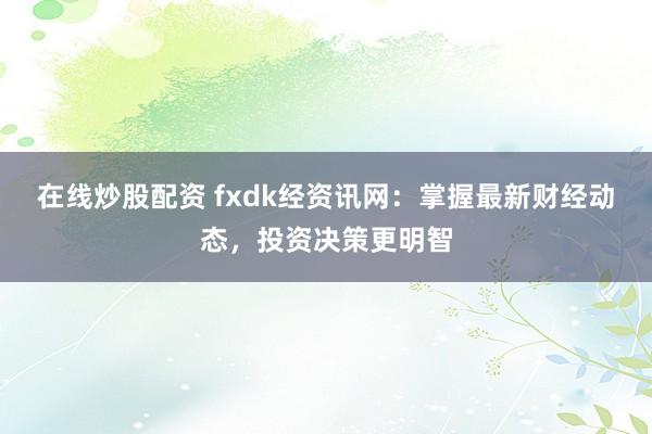 在线炒股配资 fxdk经资讯网：掌握最新财经动态，投资决策更明智