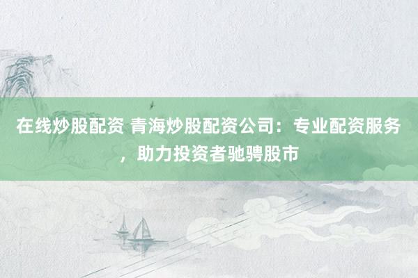 在线炒股配资 青海炒股配资公司：专业配资服务，助力投资者驰骋股市