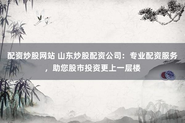 配资炒股网站 山东炒股配资公司：专业配资服务，助您股市投资更上一层楼
