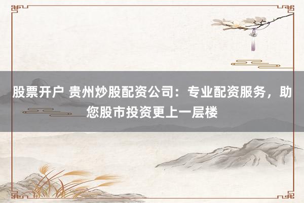 股票开户 贵州炒股配资公司：专业配资服务，助您股市投资更上一层楼