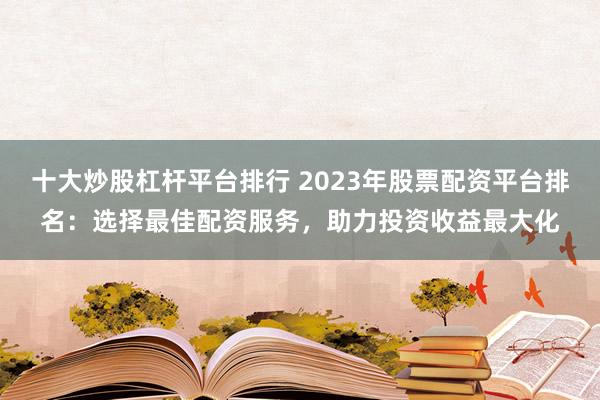 十大炒股杠杆平台排行 2023年股票配资平台排名：选择最佳配资服务，助力投资收益最大化