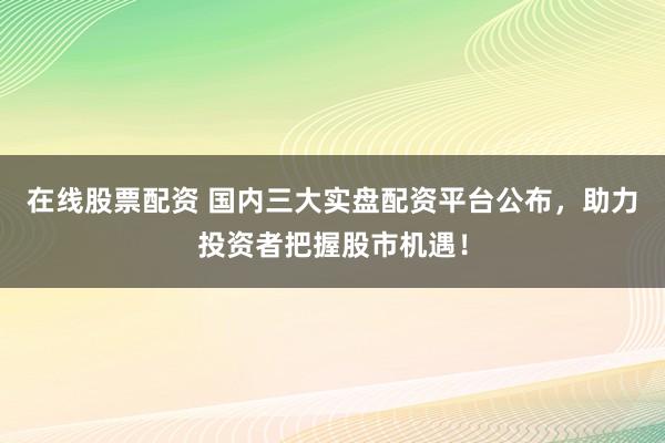 在线股票配资 国内三大实盘配资平台公布，助力投资者把握股市机遇！