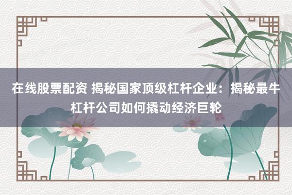 在线股票配资 揭秘国家顶级杠杆企业：揭秘最牛杠杆公司如何撬动经济巨轮
