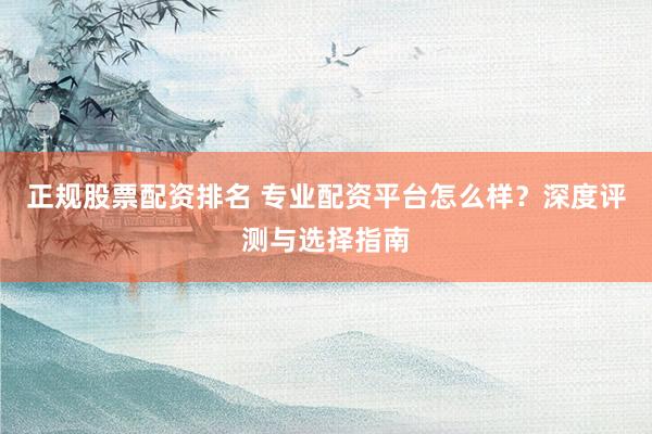 正规股票配资排名 专业配资平台怎么样？深度评测与选择指南