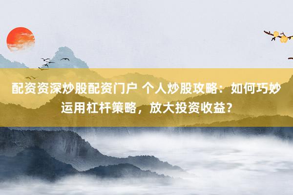 配资资深炒股配资门户 个人炒股攻略：如何巧妙运用杠杆策略，放大投资收益？