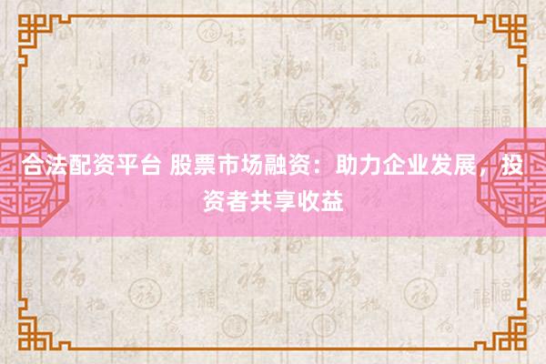 合法配资平台 股票市场融资：助力企业发展，投资者共享收益