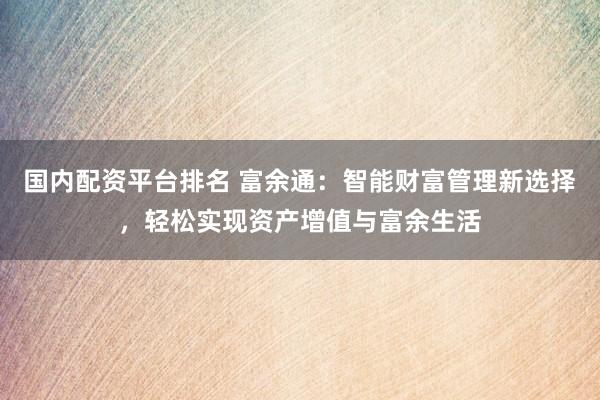 国内配资平台排名 富余通：智能财富管理新选择，轻松实现资产增值与富余生活