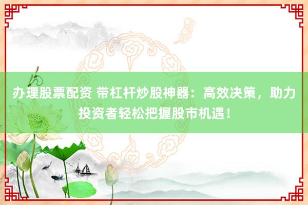 办理股票配资 带杠杆炒股神器：高效决策，助力投资者轻松把握股市机遇！