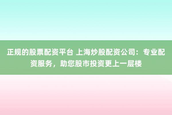 正规的股票配资平台 上海炒股配资公司：专业配资服务，助您股市投资更上一层楼