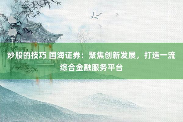 炒股的技巧 国海证券：聚焦创新发展，打造一流综合金融服务平台