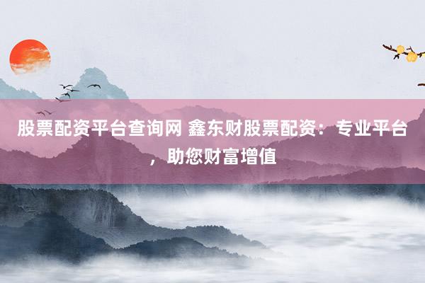 股票配资平台查询网 鑫东财股票配资：专业平台，助您财富增值