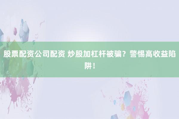 股票配资公司配资 炒股加杠杆被骗？警惕高收益陷阱！
