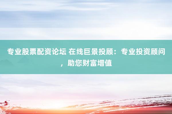 专业股票配资论坛 在线巨景投顾：专业投资顾问，助您财富增值