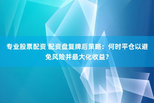 专业股票配资 配资盘复牌后策略：何时平仓以避免风险并最大化收益？