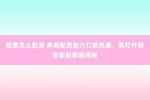 股票怎么配资 券商配资助力打新热潮，高杠杆投资新股策略揭秘