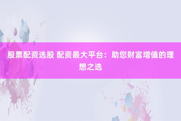 股票配资选股 配资最大平台：助您财富增值的理想之选