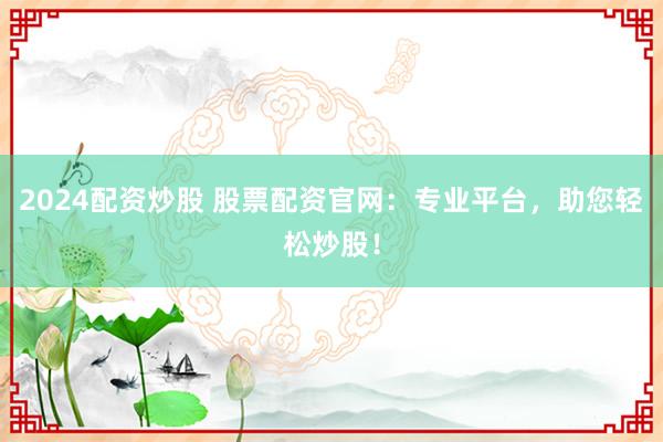 2024配资炒股 股票配资官网：专业平台，助您轻松炒股！
