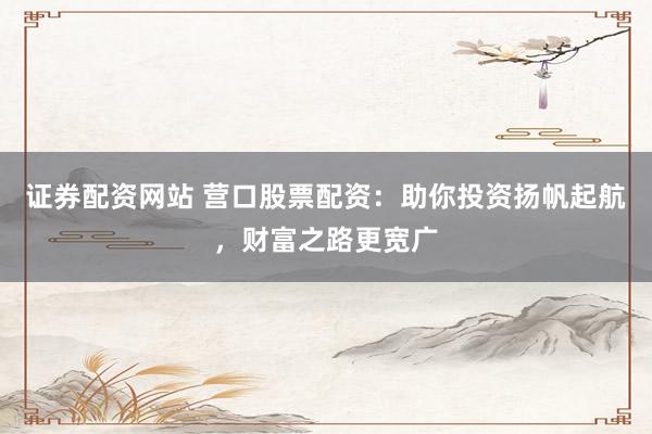 证券配资网站 营口股票配资：助你投资扬帆起航，财富之路更宽广