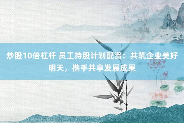 炒股10倍杠杆 员工持股计划配资：共筑企业美好明天，携手共享发展成果