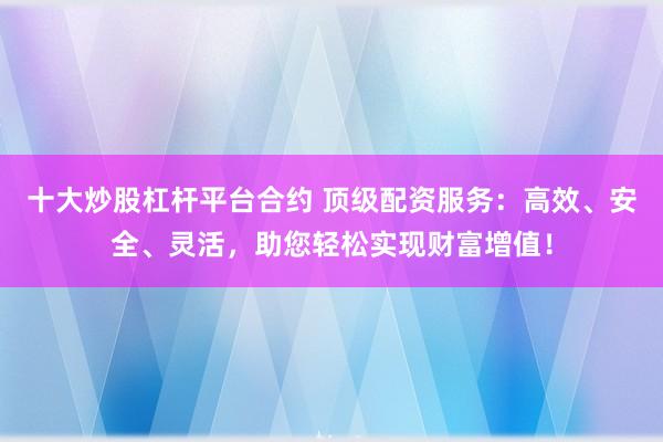 十大炒股杠杆平台合约 顶级配资服务：高效、安全、灵活，助您轻松实现财富增值！