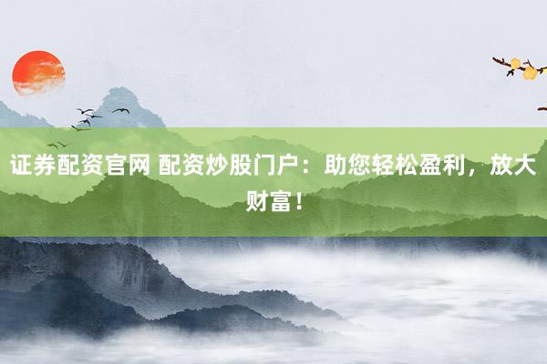 证券配资官网 配资炒股门户：助您轻松盈利，放大财富！