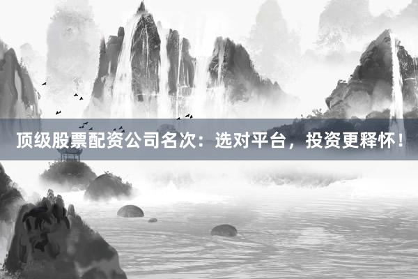 顶级股票配资公司名次：选对平台，投资更释怀！
