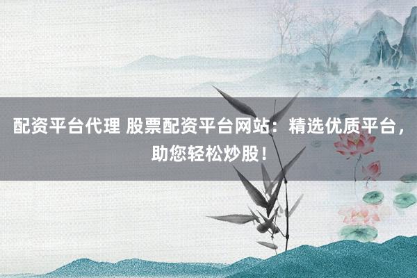 配资平台代理 股票配资平台网站：精选优质平台，助您轻松炒股！