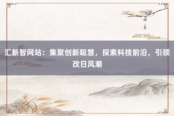 汇新智网站：集聚创新聪慧，探索科技前沿，引颈改日风潮