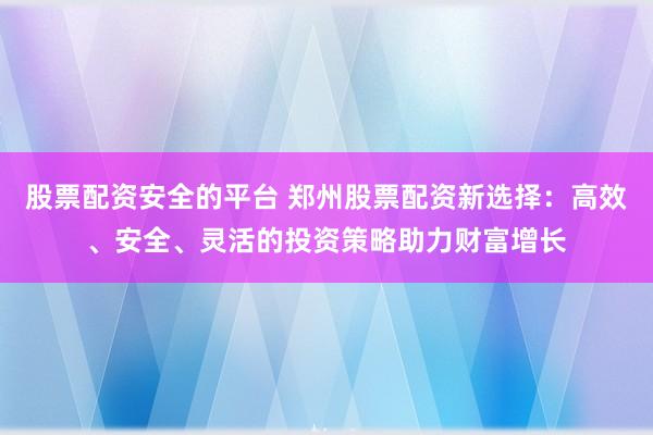 股票配资安全的平台 郑州股票配资新选择：高效、安全、灵活的投资策略助力财富增长
