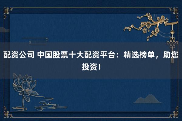 配资公司 中国股票十大配资平台：精选榜单，助您投资！