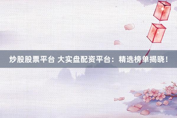 炒股股票平台 大实盘配资平台：精选榜单揭晓！