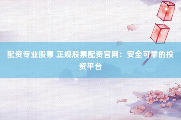 配资专业股票 正规股票配资官网：安全可靠的投资平台