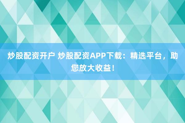 炒股配资开户 炒股配资APP下载：精选平台，助您放大收益！