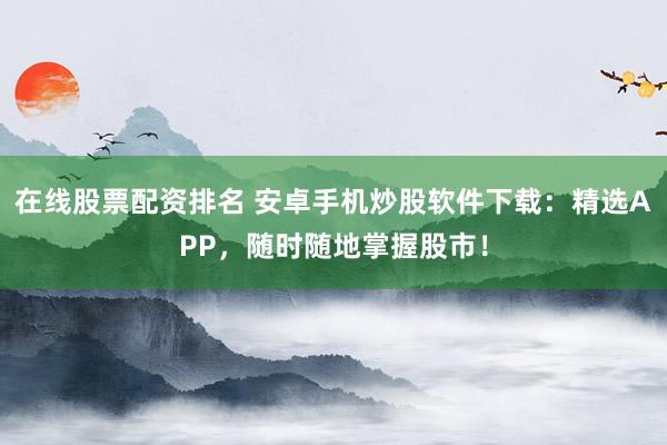 在线股票配资排名 安卓手机炒股软件下载：精选APP，随时随地掌握股市！