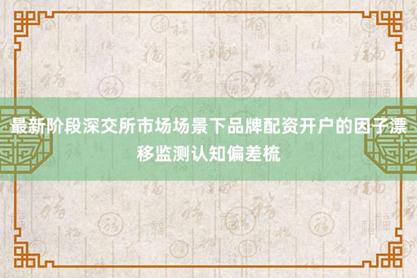 最新阶段深交所市场场景下品牌配资开户的因子漂移监测认知偏差梳