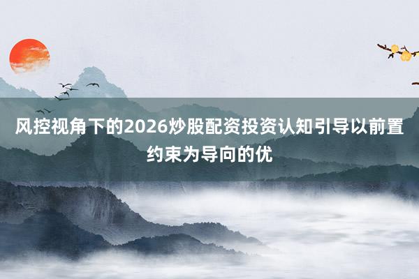 风控视角下的2026炒股配资投资认知引导以前置约束为导向的优