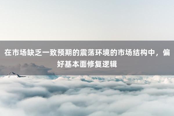在市场缺乏一致预期的震荡环境的市场结构中，偏好基本面修复逻辑