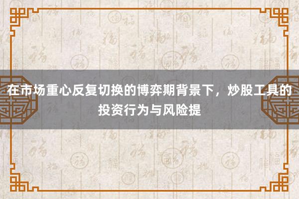 在市场重心反复切换的博弈期背景下，炒股工具的投资行为与风险提