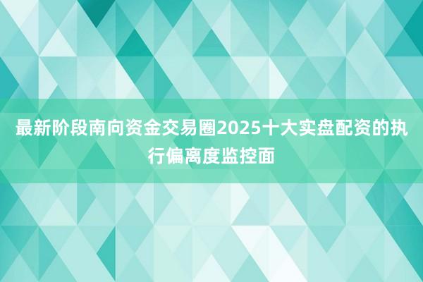 最新阶段南向资金交易圈2025十大实盘配资的执行偏离度监控面