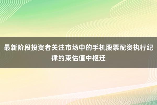 最新阶段投资者关注市场中的手机股票配资执行纪律约束估值中枢迁
