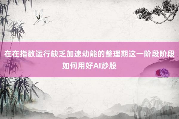 在在指数运行缺乏加速动能的整理期这一阶段阶段如何用好AI炒股