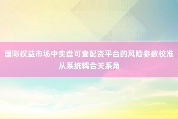 国际权益市场中实盘可查配资平台的风险参数校准从系统耦合关系角