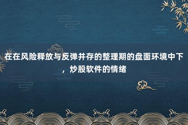 在在风险释放与反弹并存的整理期的盘面环境中下，炒股软件的情绪