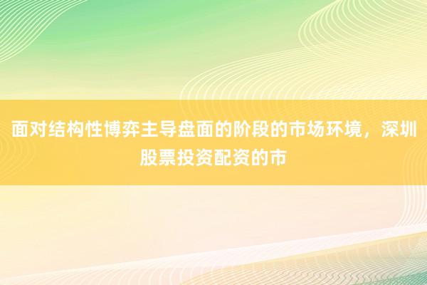 面对结构性博弈主导盘面的阶段的市场环境，深圳股票投资配资的市